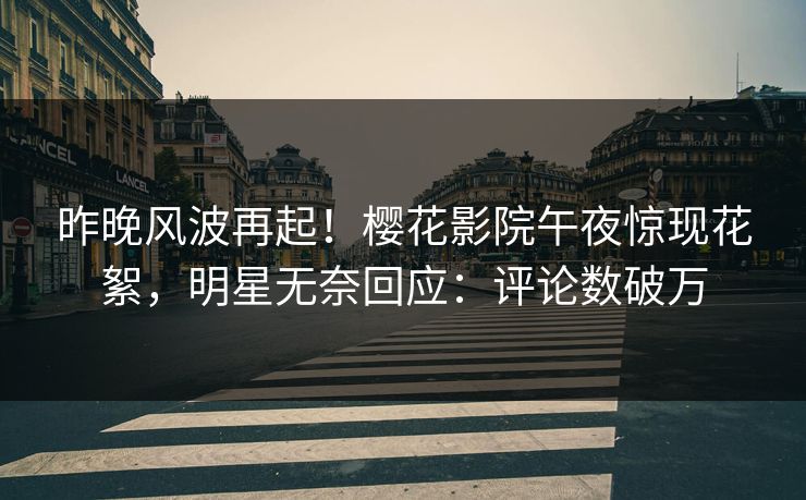 昨晚风波再起！樱花影院午夜惊现花絮，明星无奈回应：评论数破万