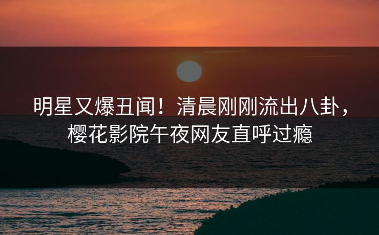 明星又爆丑闻！清晨刚刚流出八卦，樱花影院午夜网友直呼过瘾
