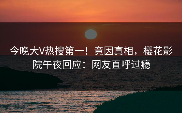 今晚大V热搜第一！竟因真相，樱花影院午夜回应：网友直呼过瘾