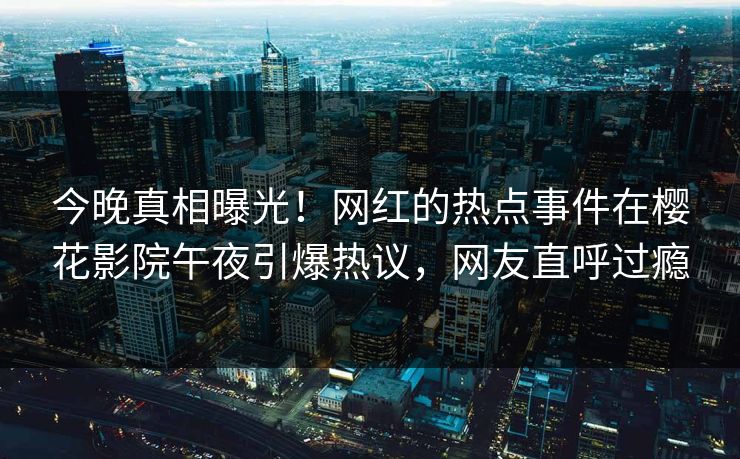 今晚真相曝光！网红的热点事件在樱花影院午夜引爆热议，网友直呼过瘾