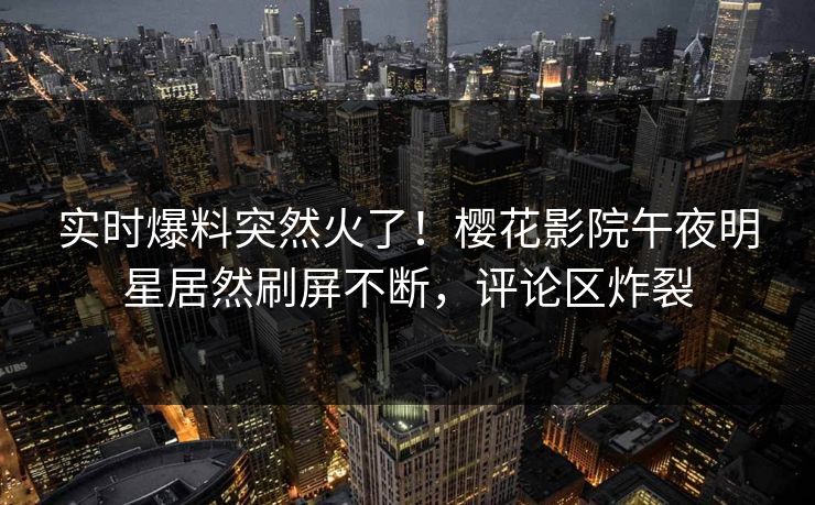 实时爆料突然火了！樱花影院午夜明星居然刷屏不断，评论区炸裂