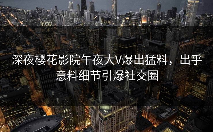 深夜樱花影院午夜大V爆出猛料，出乎意料细节引爆社交圈