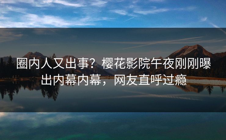 圈内人又出事？樱花影院午夜刚刚曝出内幕内幕，网友直呼过瘾