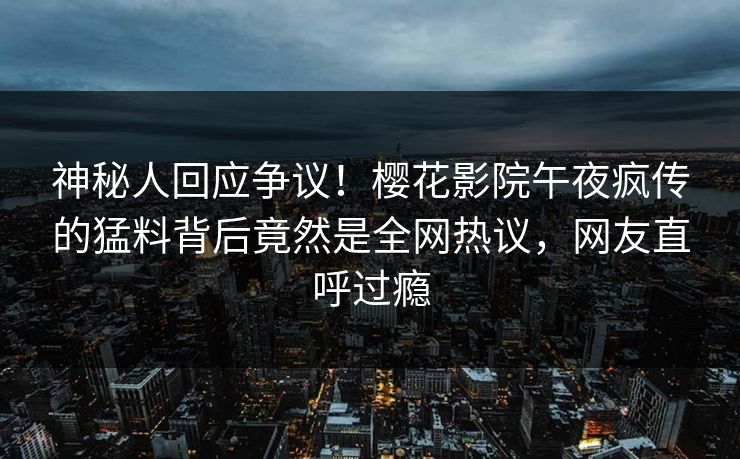 神秘人回应争议！樱花影院午夜疯传的猛料背后竟然是全网热议，网友直呼过瘾