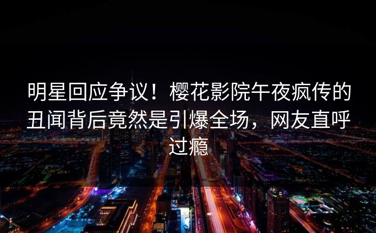 明星回应争议！樱花影院午夜疯传的丑闻背后竟然是引爆全场，网友直呼过瘾