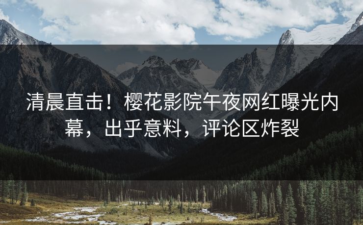 清晨直击！樱花影院午夜网红曝光内幕，出乎意料，评论区炸裂