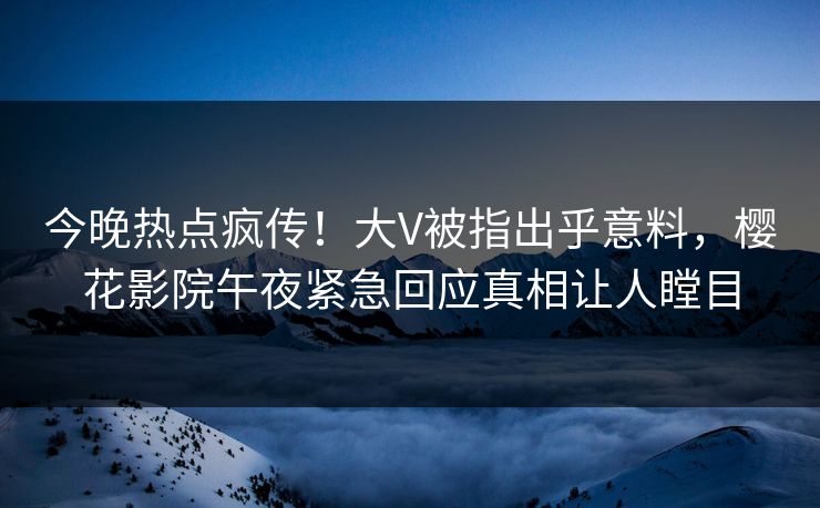 今晚热点疯传！大V被指出乎意料，樱花影院午夜紧急回应真相让人瞠目
