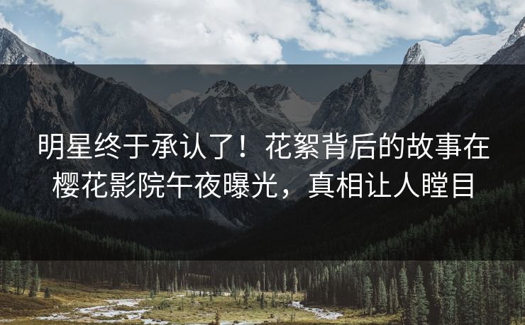 明星终于承认了！花絮背后的故事在樱花影院午夜曝光，真相让人瞠目