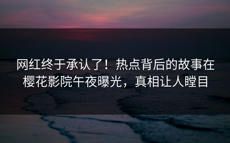 网红终于承认了！热点背后的故事在樱花影院午夜曝光，真相让人瞠目