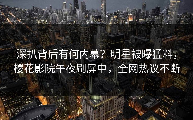 深扒背后有何内幕？明星被曝猛料，樱花影院午夜刷屏中，全网热议不断