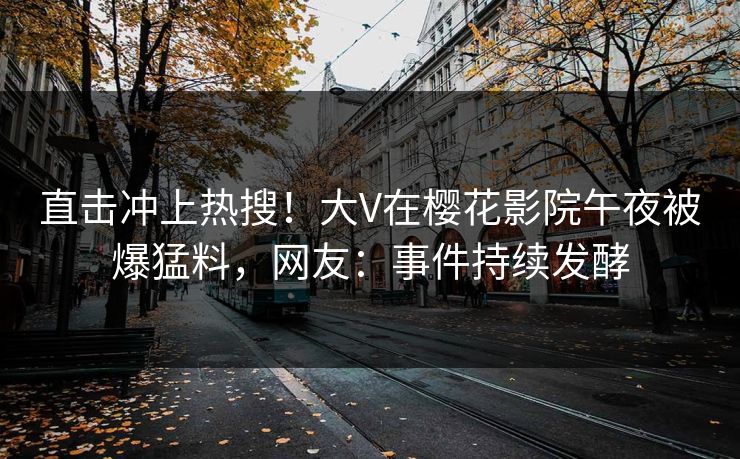 直击冲上热搜！大V在樱花影院午夜被爆猛料，网友：事件持续发酵