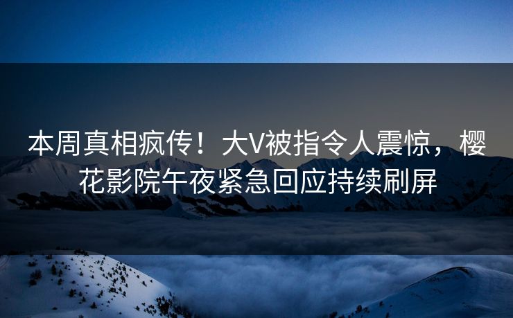 本周真相疯传！大V被指令人震惊，樱花影院午夜紧急回应持续刷屏