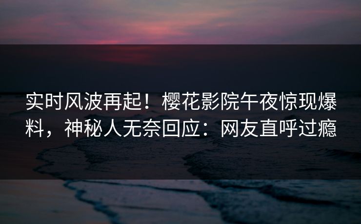 实时风波再起！樱花影院午夜惊现爆料，神秘人无奈回应：网友直呼过瘾