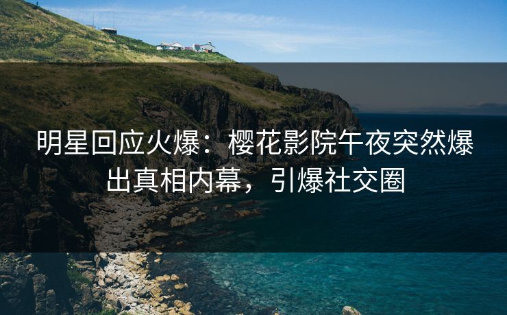 明星回应火爆：樱花影院午夜突然爆出真相内幕，引爆社交圈