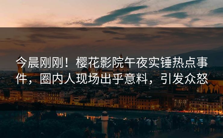 今晨刚刚！樱花影院午夜实锤热点事件，圈内人现场出乎意料，引发众怒