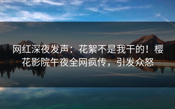 网红深夜发声：花絮不是我干的！樱花影院午夜全网疯传，引发众怒