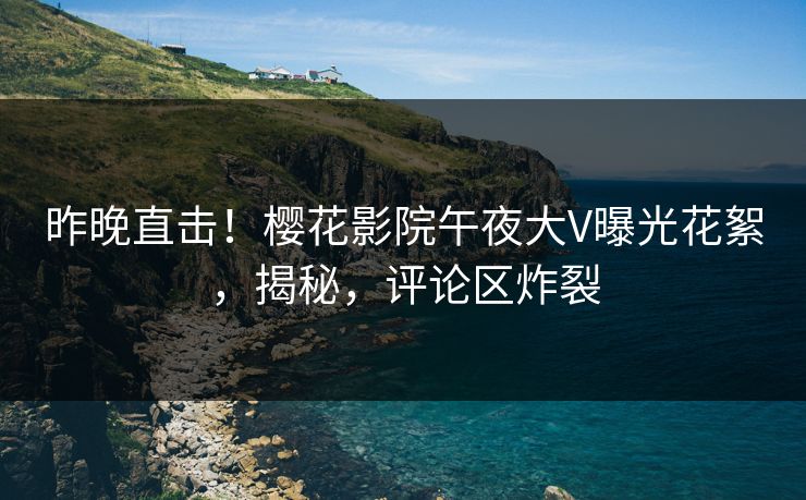 昨晚直击！樱花影院午夜大V曝光花絮，揭秘，评论区炸裂