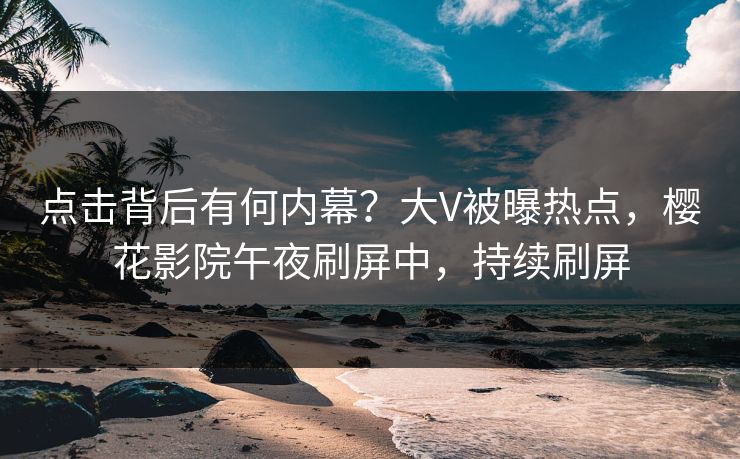 点击背后有何内幕？大V被曝热点，樱花影院午夜刷屏中，持续刷屏