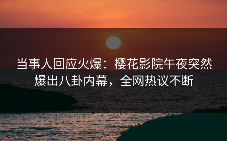 当事人回应火爆：樱花影院午夜突然爆出八卦内幕，全网热议不断