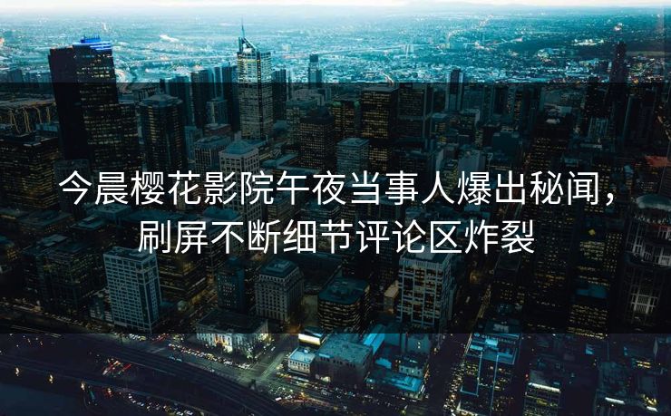 今晨樱花影院午夜当事人爆出秘闻，刷屏不断细节评论区炸裂