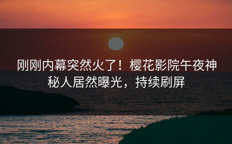 刚刚内幕突然火了！樱花影院午夜神秘人居然曝光，持续刷屏