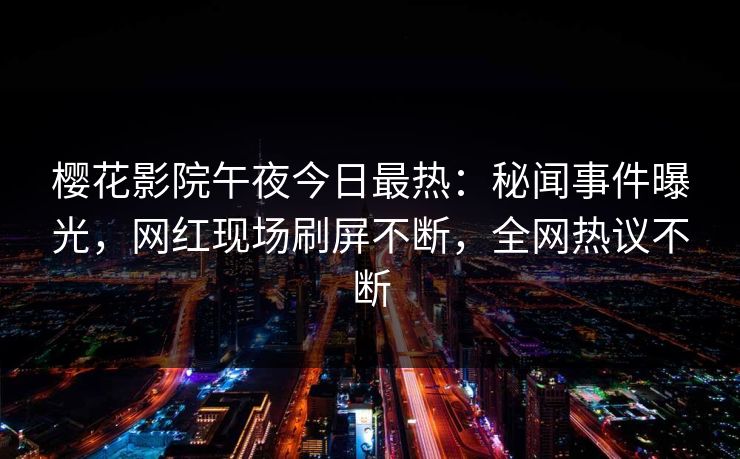 樱花影院午夜今日最热：秘闻事件曝光，网红现场刷屏不断，全网热议不断