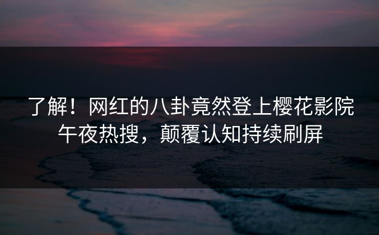 了解！网红的八卦竟然登上樱花影院午夜热搜，颠覆认知持续刷屏