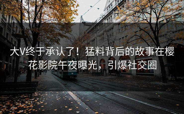 大V终于承认了！猛料背后的故事在樱花影院午夜曝光，引爆社交圈