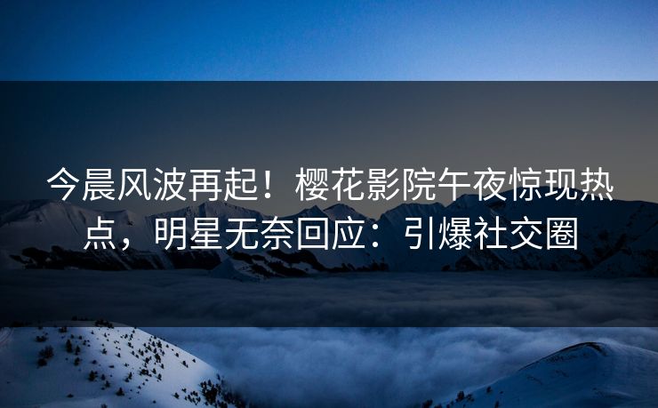 今晨风波再起！樱花影院午夜惊现热点，明星无奈回应：引爆社交圈
