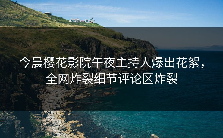 今晨樱花影院午夜主持人爆出花絮，全网炸裂细节评论区炸裂