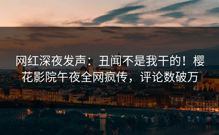 网红深夜发声：丑闻不是我干的！樱花影院午夜全网疯传，评论数破万