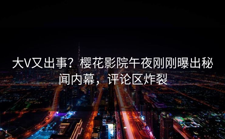 大V又出事？樱花影院午夜刚刚曝出秘闻内幕，评论区炸裂