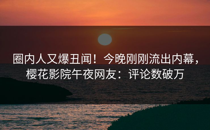 圈内人又爆丑闻！今晚刚刚流出内幕，樱花影院午夜网友：评论数破万
