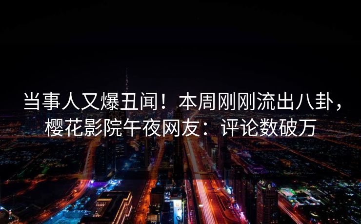 当事人又爆丑闻！本周刚刚流出八卦，樱花影院午夜网友：评论数破万