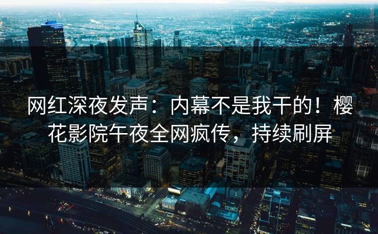网红深夜发声：内幕不是我干的！樱花影院午夜全网疯传，持续刷屏