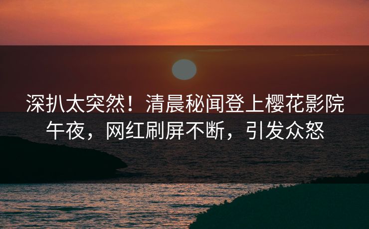 深扒太突然！清晨秘闻登上樱花影院午夜，网红刷屏不断，引发众怒