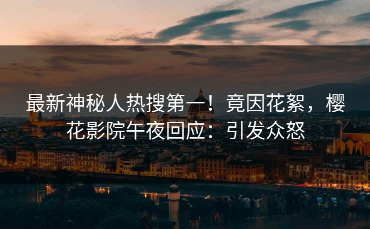 最新神秘人热搜第一！竟因花絮，樱花影院午夜回应：引发众怒