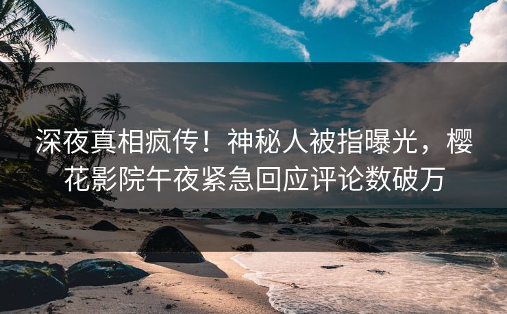深夜真相疯传！神秘人被指曝光，樱花影院午夜紧急回应评论数破万