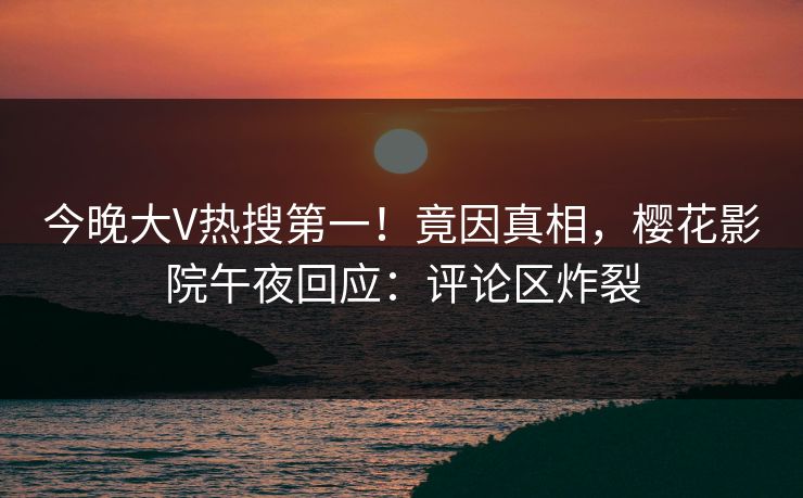今晚大V热搜第一！竟因真相，樱花影院午夜回应：评论区炸裂
