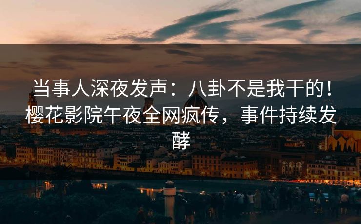 当事人深夜发声：八卦不是我干的！樱花影院午夜全网疯传，事件持续发酵