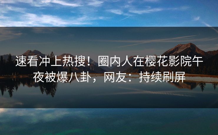 速看冲上热搜！圈内人在樱花影院午夜被爆八卦，网友：持续刷屏
