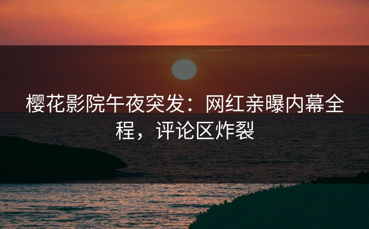 樱花影院午夜突发：网红亲曝内幕全程，评论区炸裂