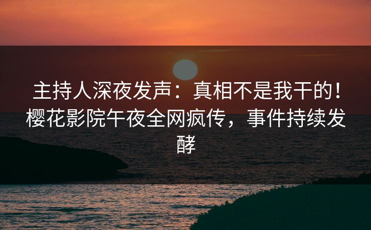 主持人深夜发声：真相不是我干的！樱花影院午夜全网疯传，事件持续发酵