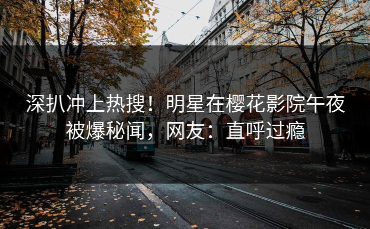 深扒冲上热搜！明星在樱花影院午夜被爆秘闻，网友：直呼过瘾