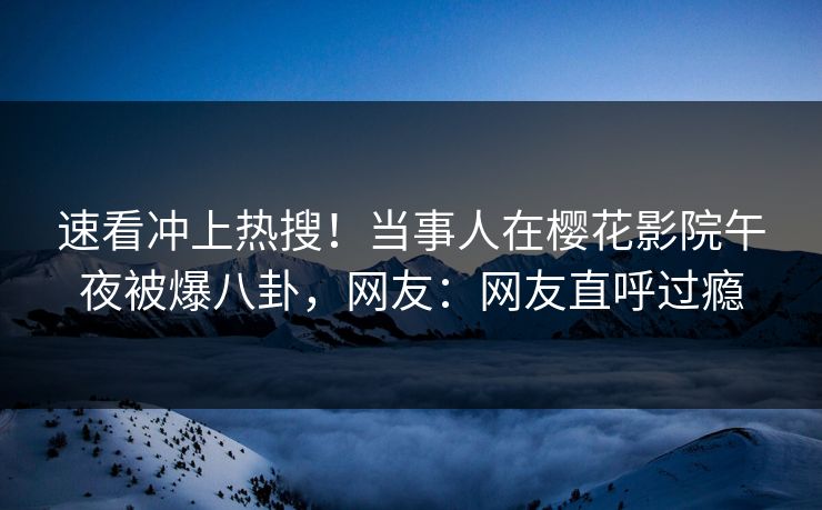 速看冲上热搜！当事人在樱花影院午夜被爆八卦，网友：网友直呼过瘾