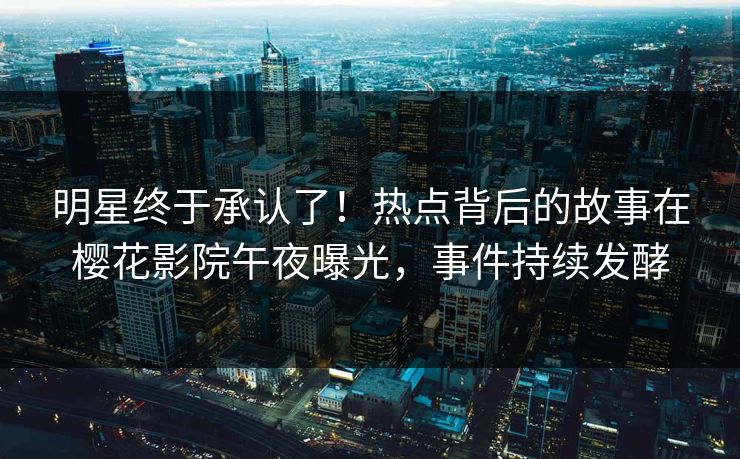 明星终于承认了！热点背后的故事在樱花影院午夜曝光，事件持续发酵