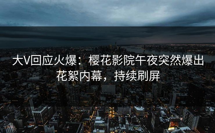 大V回应火爆：樱花影院午夜突然爆出花絮内幕，持续刷屏