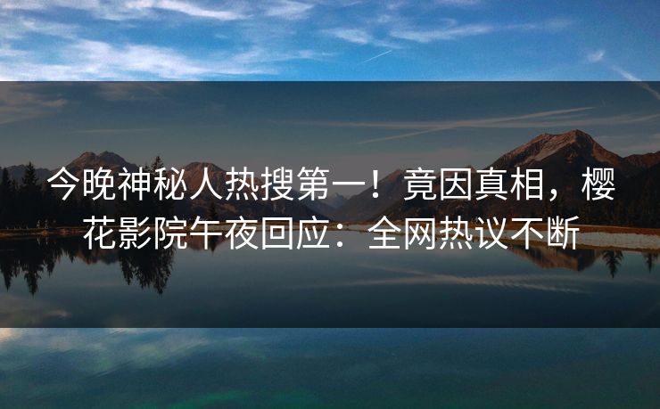 今晚神秘人热搜第一！竟因真相，樱花影院午夜回应：全网热议不断