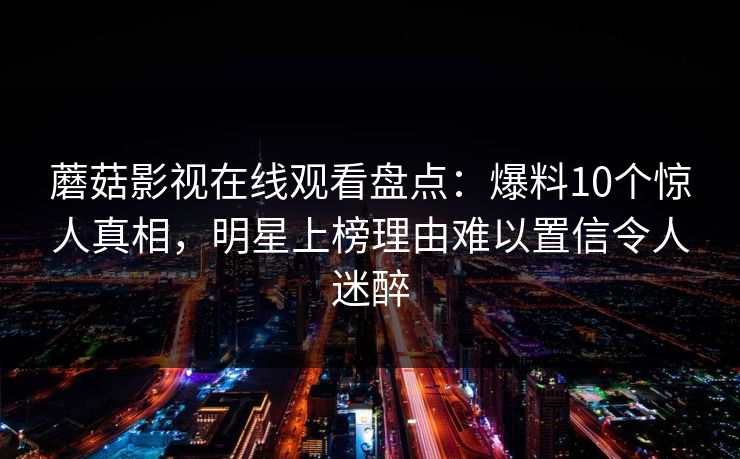 蘑菇影视在线观看盘点：爆料10个惊人真相，明星上榜理由难以置信令人迷醉