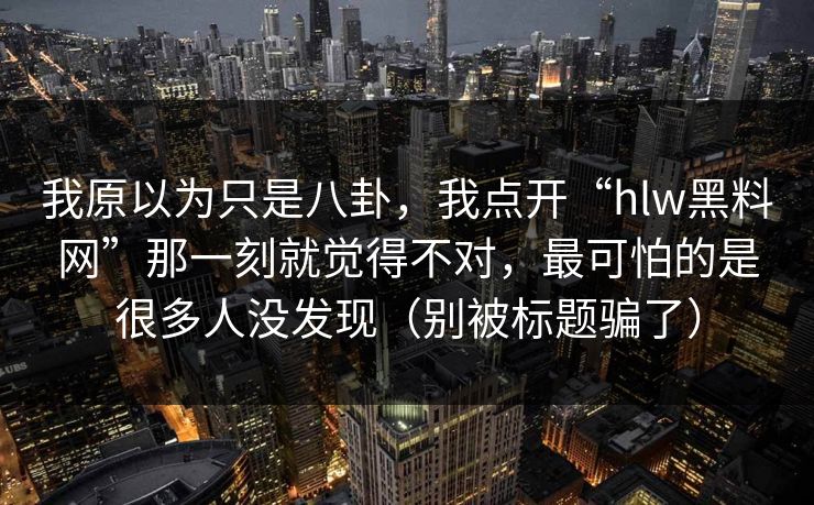我原以为只是八卦，我点开“hlw黑料网”那一刻就觉得不对，最可怕的是很多人没发现（别被标题骗了）